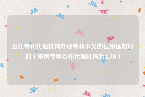 委托专利代理机构办理专利事务的程序是如何的（申请专利委托代理机构怎么填）