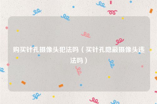 购买针孔摄像头犯法吗（买针孔隐蔽摄像头违法吗）