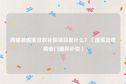 商铺被国家征收补偿项目是什么？（国家征收商业门面房补偿）