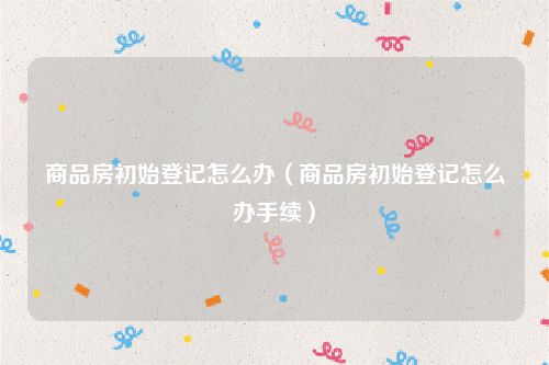 商品房初始登记怎么办（商品房初始登记怎么办手续）