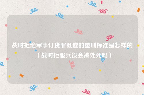 战时拒绝军事订货罪既遂的量刑标准是怎样的（战时拒服兵役会被处死吗）