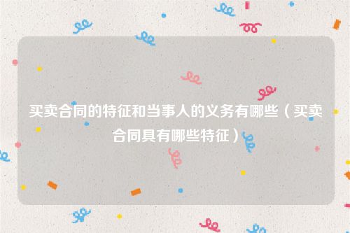 买卖合同的特征和当事人的义务有哪些（买卖合同具有哪些特征）