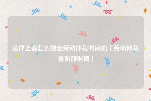 法律上面怎么规定劳动仲裁时间的（劳动仲裁各阶段时间）
