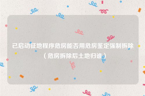 已启动征地程序危房能否用危房鉴定强制拆除（危房拆除后土地归谁）
