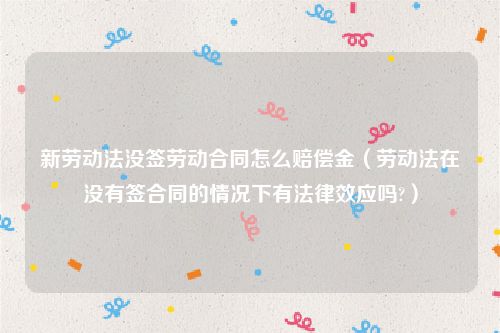 新劳动法没签劳动合同怎么赔偿金（劳动法在没有签合同的情况下有法律效应吗?）