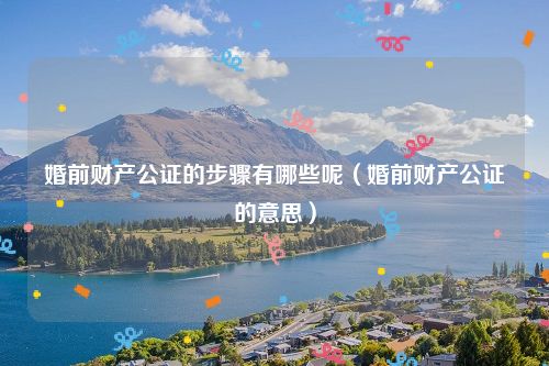 婚前财产公证的步骤有哪些呢（婚前财产公证的意思）