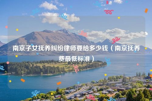 南京子女抚养纠纷律师要给多少钱（南京抚养费最低标准）