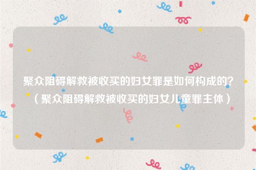 聚众阻碍解救被收买的妇女罪是如何构成的？（聚众阻碍解救被收买的妇女儿童罪主体）