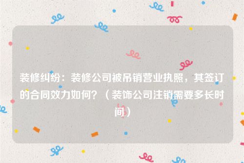 装修纠纷：装修公司被吊销营业执照，其签订的合同效力如何？（装饰公司注销需要多长时间）