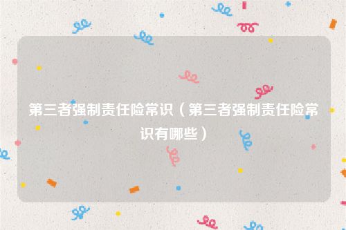 第三者强制责任险常识（第三者强制责任险常识有哪些）