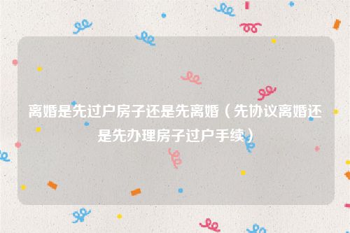 离婚是先过户房子还是先离婚（先协议离婚还是先办理房子过户手续）