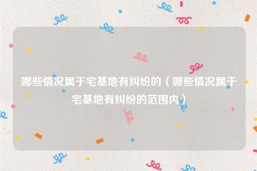 哪些情况属于宅基地有纠纷的（哪些情况属于宅基地有纠纷的范围内）