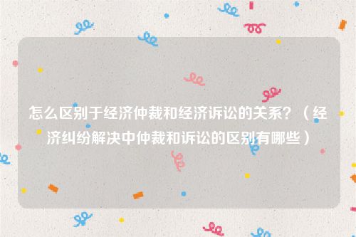 怎么区别于经济仲裁和经济诉讼的关系？（经济纠纷解决中仲裁和诉讼的区别有哪些）