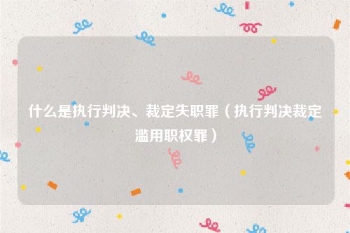 什么是执行判决、裁定失职罪（执行判决裁定滥用职权罪）