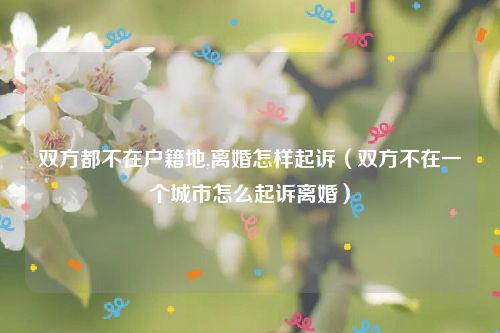 双方都不在户籍地,离婚怎样起诉（双方不在一个城市怎么起诉离婚）