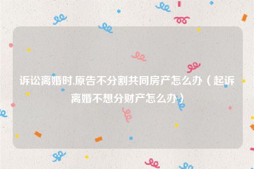 诉讼离婚时,原告不分割共同房产怎么办（起诉离婚不想分财产怎么办）