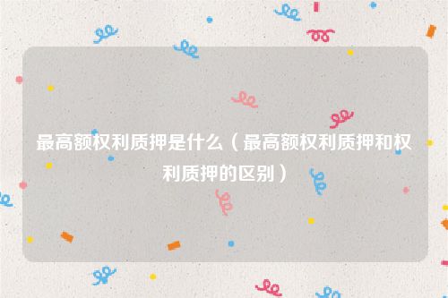 最高额权利质押是什么（最高额权利质押和权利质押的区别）