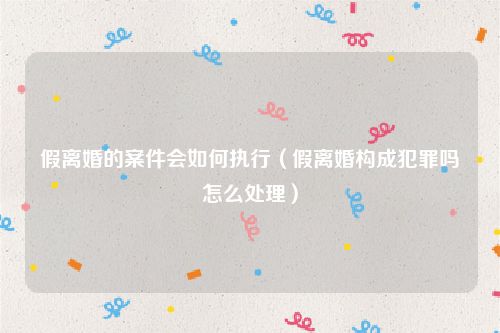 假离婚的案件会如何执行（假离婚构成犯罪吗怎么处理）