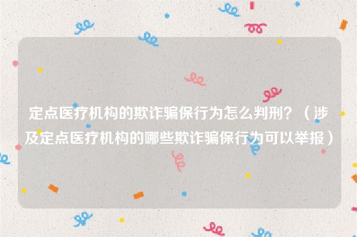 定点医疗机构的欺诈骗保行为怎么判刑？（涉及定点医疗机构的哪些欺诈骗保行为可以举报）