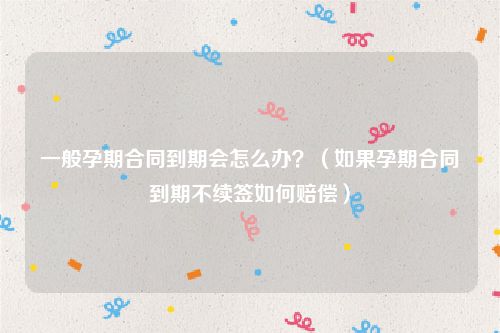 一般孕期合同到期会怎么办？（如果孕期合同到期不续签如何赔偿）