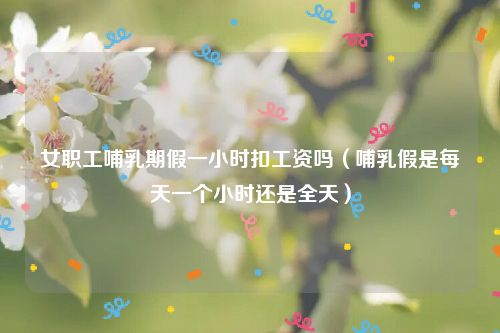 女职工哺乳期假一小时扣工资吗（哺乳假是每天一个小时还是全天）